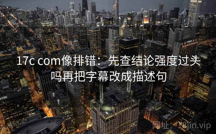 17c com像排错：先查结论强度过头吗再把字幕改成描述句