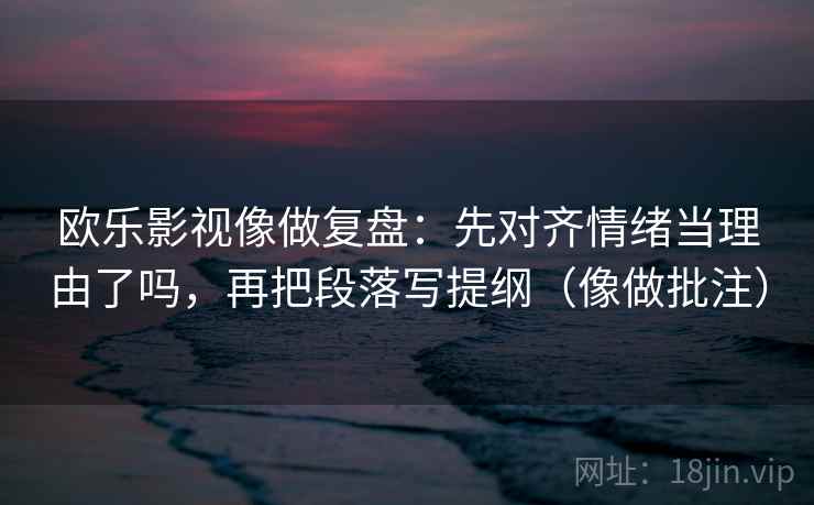 欧乐影视像做复盘：先对齐情绪当理由了吗，再把段落写提纲（像做批注）
