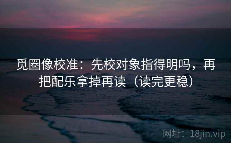 觅圈像校准：先校对象指得明吗，再把配乐拿掉再读（读完更稳）  第2张