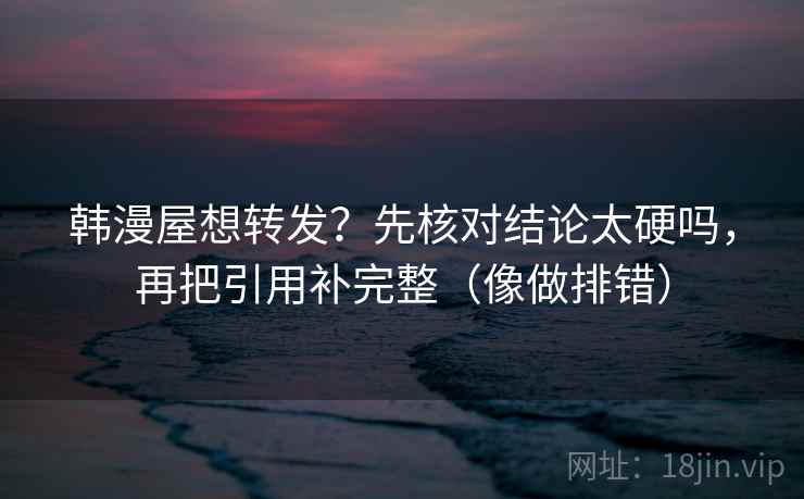 韩漫屋想转发？先核对结论太硬吗，再把引用补完整（像做排错）  第2张