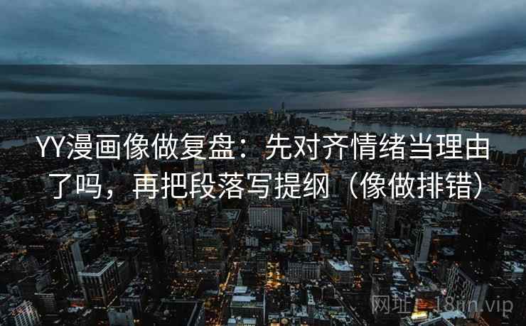 YY漫画像做复盘：先对齐情绪当理由了吗，再把段落写提纲（像做排错）
