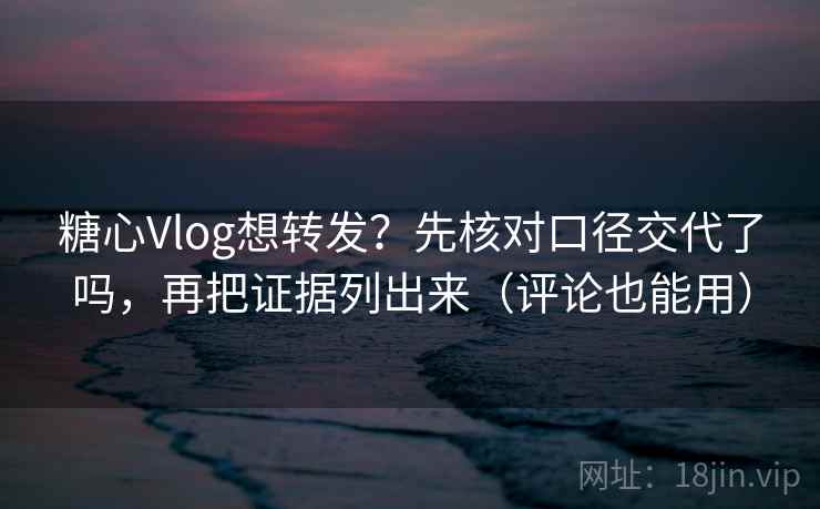 糖心Vlog想转发？先核对口径交代了吗，再把证据列出来（评论也能用）