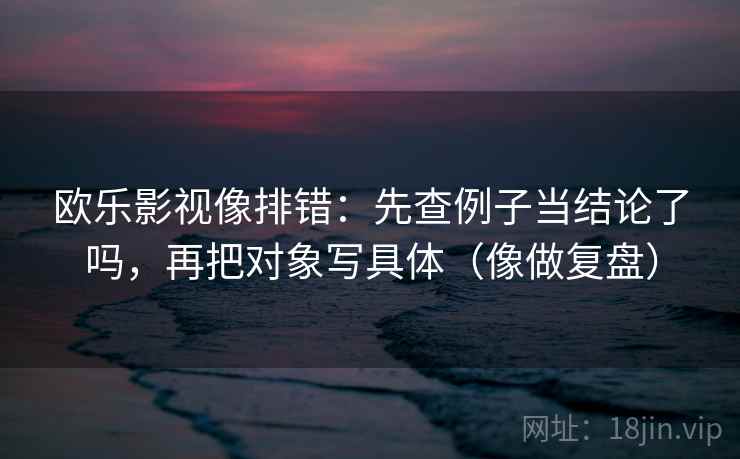 欧乐影视像排错：先查例子当结论了吗，再把对象写具体（像做复盘）