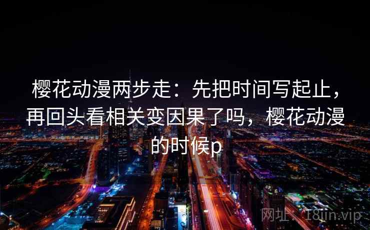樱花动漫两步走：先把时间写起止，再回头看相关变因果了吗，樱花动漫的时候p