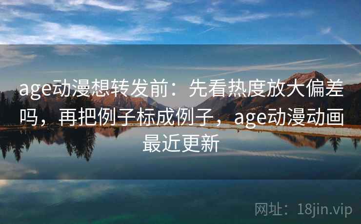age动漫想转发前：先看热度放大偏差吗，再把例子标成例子，age动漫动画最近更新