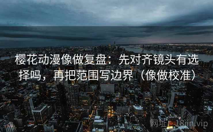 樱花动漫像做复盘：先对齐镜头有选择吗，再把范围写边界（像做校准）