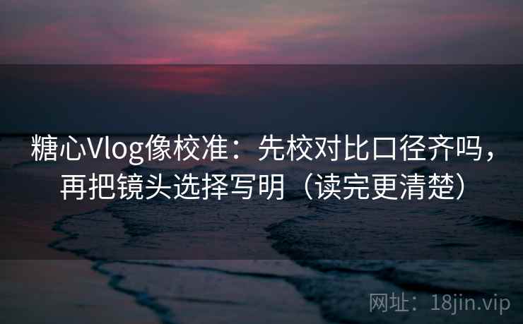 糖心Vlog像校准：先校对比口径齐吗，再把镜头选择写明（读完更清楚）