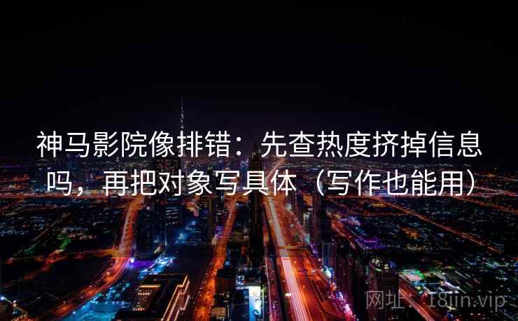 神马影院像排错：先查热度挤掉信息吗，再把对象写具体（写作也能用）
