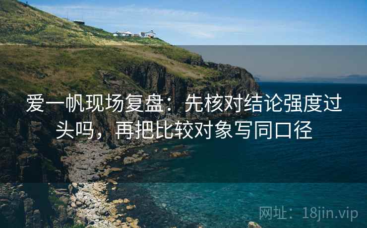 爱一帆现场复盘：先核对结论强度过头吗，再把比较对象写同口径