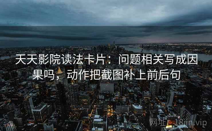 天天影院读法卡片：问题相关写成因果吗，动作把截图补上前后句