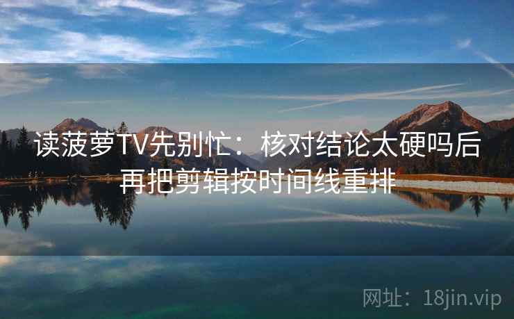 读菠萝TV先别忙：核对结论太硬吗后再把剪辑按时间线重排