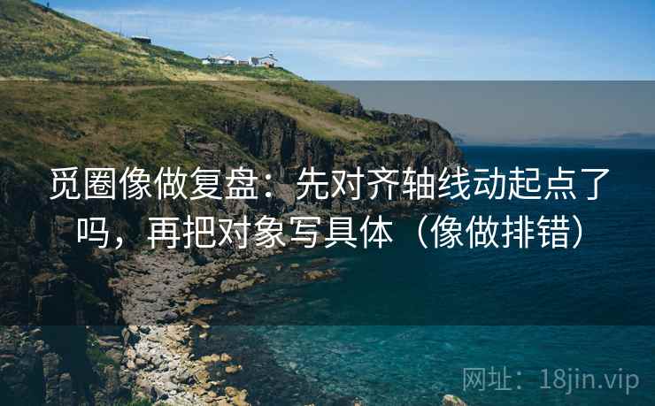 觅圈像做复盘：先对齐轴线动起点了吗，再把对象写具体（像做排错）