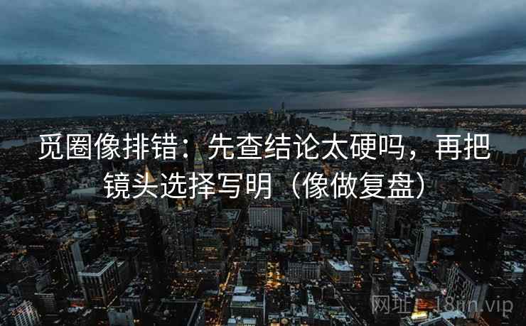 觅圈像排错：先查结论太硬吗，再把镜头选择写明（像做复盘）  第2张