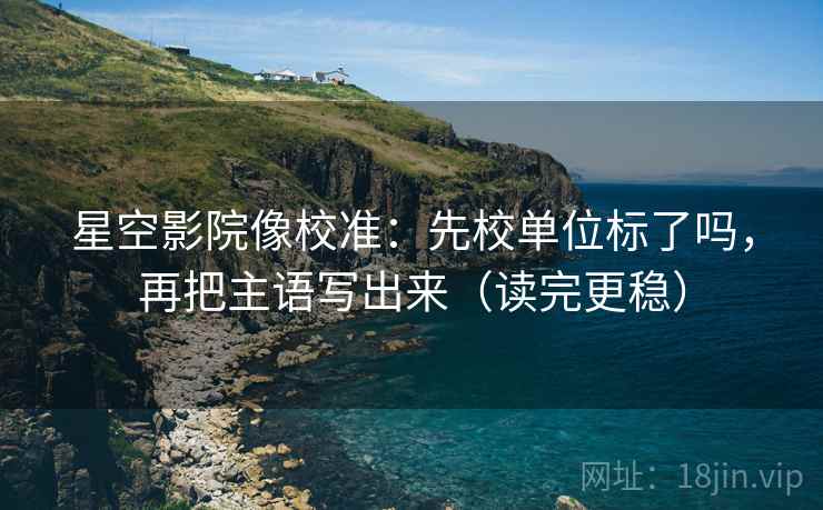 星空影院像校准：先校单位标了吗，再把主语写出来（读完更稳）  第2张