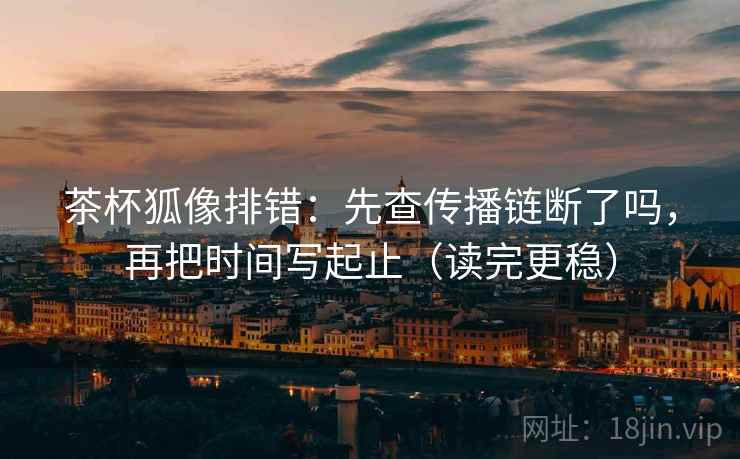 茶杯狐像排错：先查传播链断了吗，再把时间写起止（读完更稳）