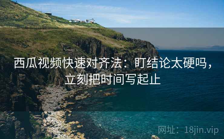 西瓜视频快速对齐法：盯结论太硬吗，立刻把时间写起止  第2张