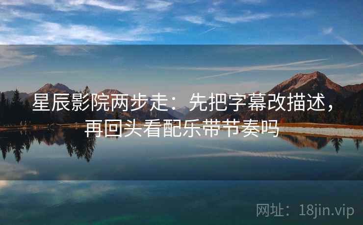 星辰影院两步走：先把字幕改描述，再回头看配乐带节奏吗  第2张