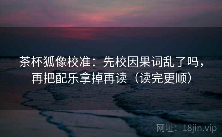 茶杯狐像校准：先校因果词乱了吗，再把配乐拿掉再读（读完更顺）  第2张