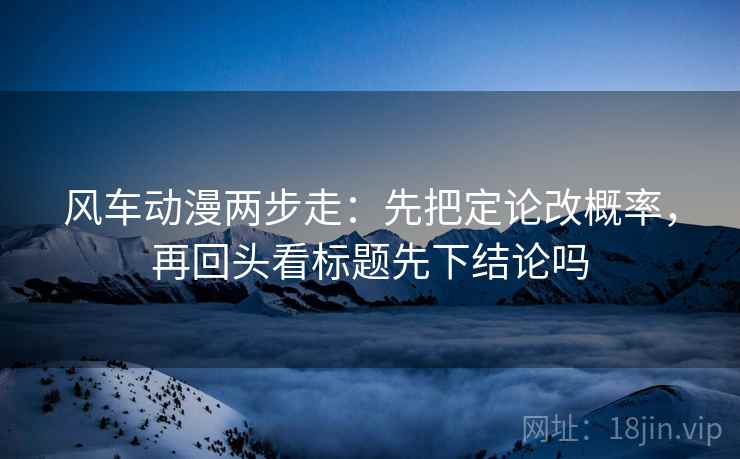 风车动漫两步走：先把定论改概率，再回头看标题先下结论吗  第2张