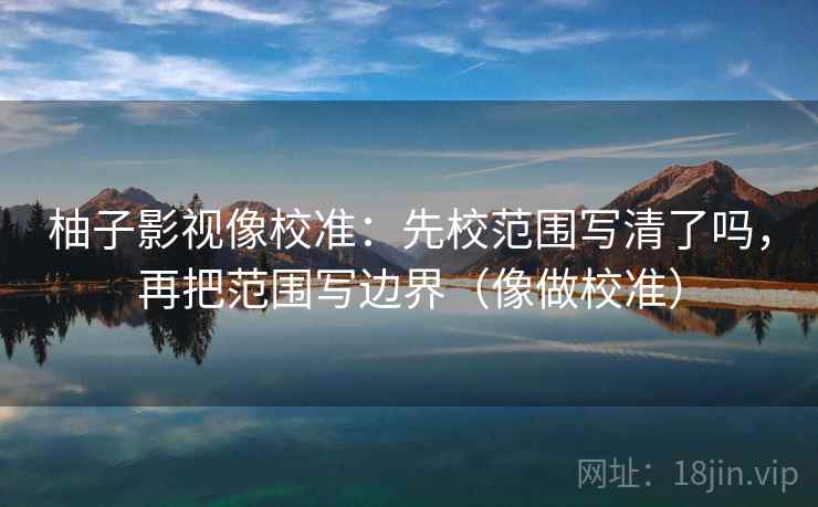柚子影视像校准：先校范围写清了吗，再把范围写边界（像做校准）