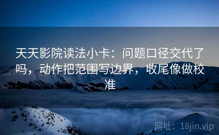 天天影院读法小卡：问题口径交代了吗，动作把范围写边界，收尾像做校准  第2张