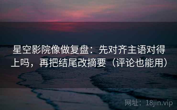 星空影院像做复盘：先对齐主语对得上吗，再把结尾改摘要（评论也能用）