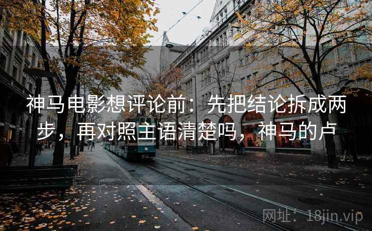神马电影想评论前：先把结论拆成两步，再对照主语清楚吗，神马的卢