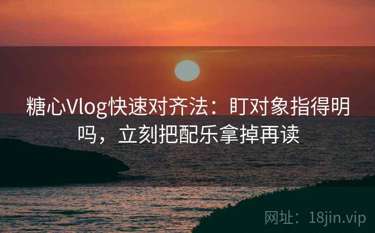 糖心Vlog快速对齐法：盯对象指得明吗，立刻把配乐拿掉再读