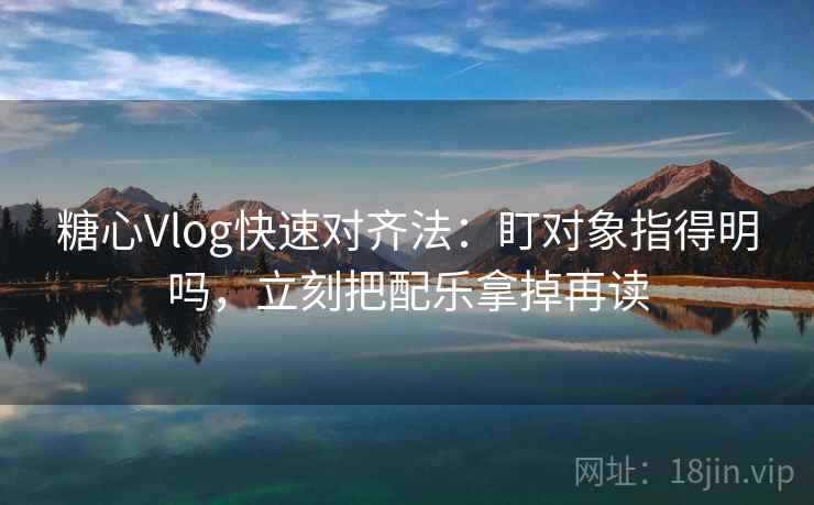 糖心Vlog快速对齐法：盯对象指得明吗，立刻把配乐拿掉再读  第2张